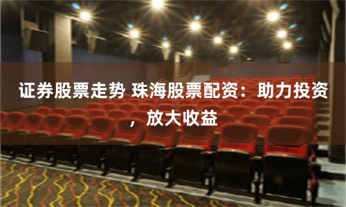 证券股票走势 珠海股票配资：助力投资，放大收益