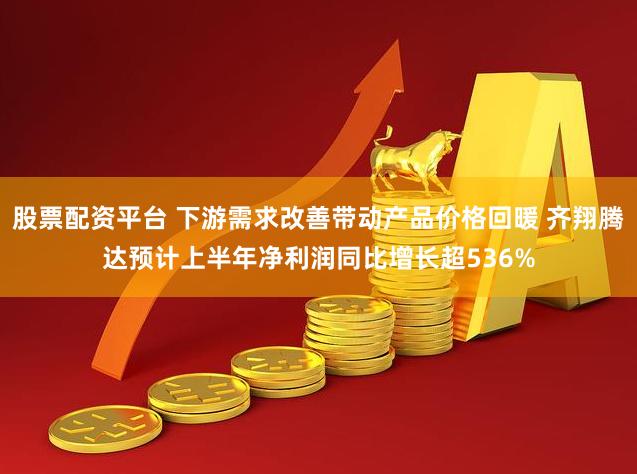 股票配资平台 下游需求改善带动产品价格回暖 齐翔腾达预计上半年净利润同比增长超536%