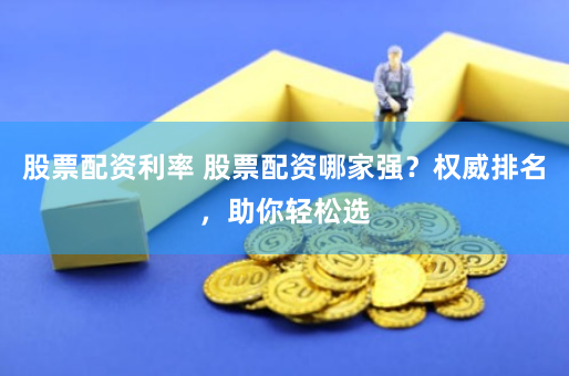 股票配资利率 股票配资哪家强？权威排名，助你轻松选