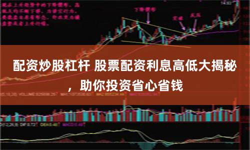 配资炒股杠杆 股票配资利息高低大揭秘，助你投资省心省钱