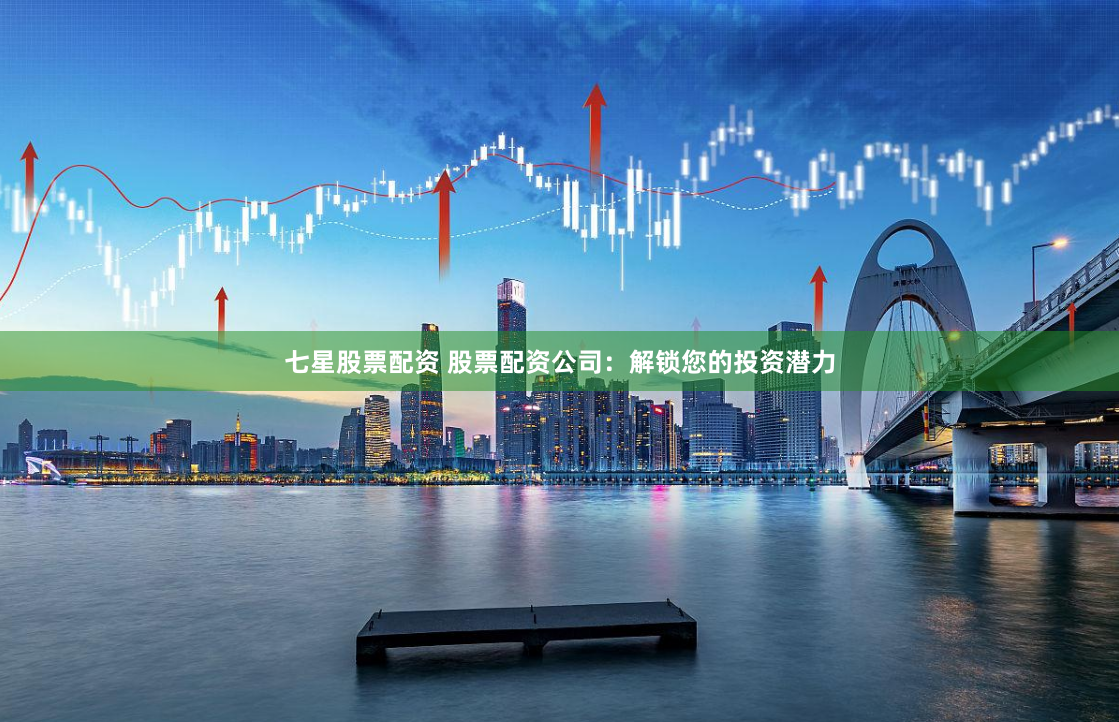 七星股票配资 股票配资公司：解锁您的投资潜力